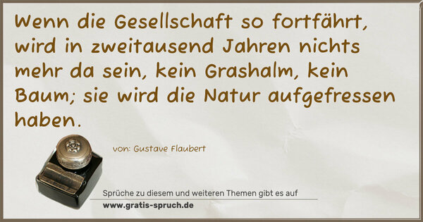 Spruch Visualisierung: Wenn die Gesellschaft so fortfährt,
wird in zweitausend Jahren nichts mehr da sein,
kein Grashalm, kein Baum;
sie wird die Natur aufgefressen haben.