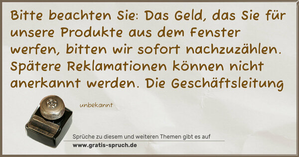 Spruch Visualisierung: Bitte beachten Sie:
Das Geld, das Sie für unsere Produkte aus dem Fenster werfen,
bitten wir sofort nachzuzählen.
Spätere Reklamationen können nicht anerkannt werden.
Die Geschäftsleitung