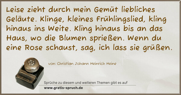 Spruch Visualisierung: Leise zieht durch mein Gemüt
liebliches Geläute.
Klinge, kleines Frühlingslied,
kling hinaus ins Weite.
Kling hinaus bis an das Haus,
wo die Blumen sprießen.
Wenn du eine Rose schaust,
sag, ich lass sie grüßen.