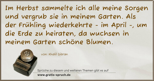 Spruch Visualisierung: Im Herbst sammelte ich alle meine Sorgen
und vergrub sie in meinem Garten.
Als der Frühling wiederkehrte - im April -,
um die Erde zu heiraten,
da wuchsen in meinem Garten schöne Blumen.