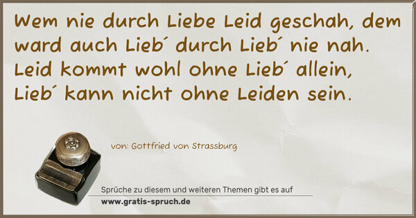 Spruch Visualisierung: Wem nie durch Liebe Leid geschah,
dem ward auch Lieb´ durch Lieb´ nie nah.
Leid kommt wohl ohne Lieb´ allein,
Lieb´ kann nicht ohne Leiden sein.