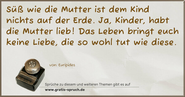 Spruch Visualisierung: Süß wie die Mutter ist dem Kind nichts auf der Erde.
Ja, Kinder, habt die Mutter lieb!
Das Leben bringt euch keine Liebe, die so wohl tut wie diese. 