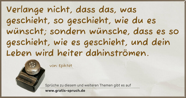 Spruch Visualisierung: Verlange nicht, dass das, was geschieht, so geschieht,
wie du es wünscht; sondern wünsche, dass es so geschieht,
wie es geschieht, und dein Leben wird heiter dahinströmen.