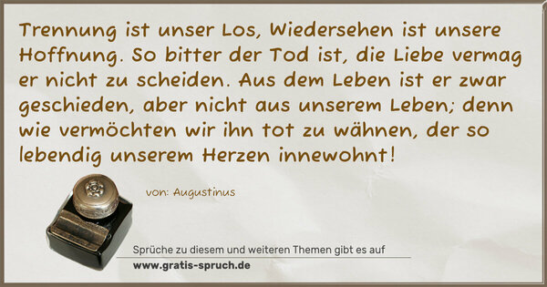 Spruch Visualisierung: Trennung ist unser Los,
Wiedersehen ist unsere Hoffnung.
So bitter der Tod ist,
die Liebe vermag er nicht zu scheiden.
Aus dem Leben ist er zwar geschieden,
aber nicht aus unserem Leben;
denn wie vermöchten wir ihn tot zu wähnen,
der so lebendig unserem Herzen innewohnt!