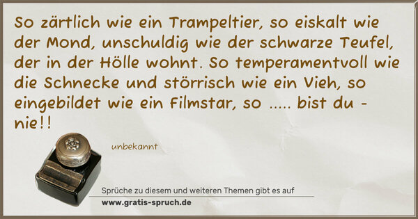 Spruch Visualisierung: So zärtlich wie ein Trampeltier,
so eiskalt wie der Mond,
unschuldig wie der schwarze Teufel,
der in der Hölle wohnt.
So temperamentvoll wie die Schnecke
und störrisch wie ein Vieh,
so eingebildet wie ein Filmstar,
so ..... bist du - nie!!