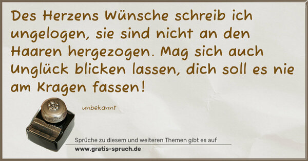 Spruch Visualisierung: Des Herzens Wünsche schreib ich ungelogen,
sie sind nicht an den Haaren hergezogen.
Mag sich auch Unglück blicken lassen,
dich soll es nie am Kragen fassen!