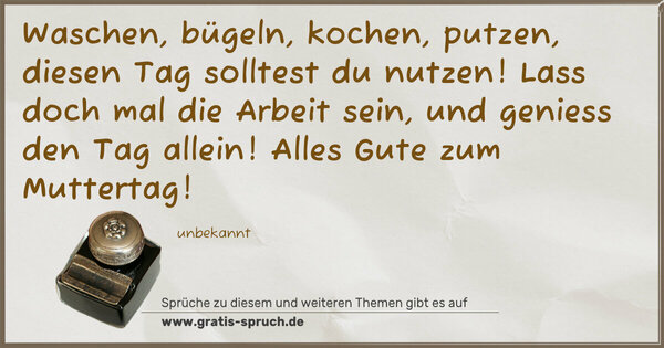 Spruch Visualisierung: Waschen, bügeln, kochen, putzen,
diesen Tag solltest du nutzen!
Lass doch mal die Arbeit sein,
und geniess den Tag allein!
Alles Gute zum Muttertag!