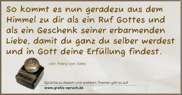 Spruch Visualisierung: So kommt es nun geradezu aus dem Himmel zu dir
als ein Ruf Gottes und als ein Geschenk seiner
erbarmenden Liebe, damit du ganz du selber werdest
und in Gott deine Erfüllung findest.
