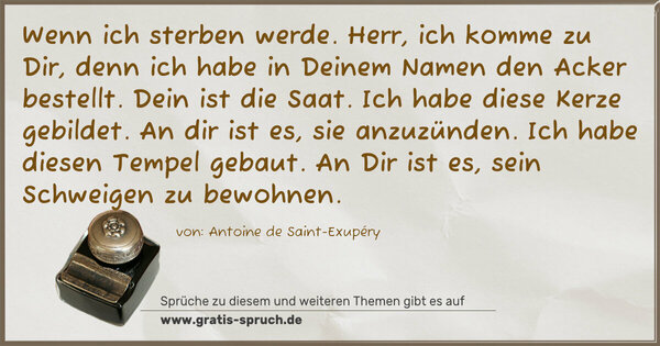 Spruch Visualisierung: Wenn ich sterben werde.
Herr, ich komme zu Dir,
denn ich habe in Deinem Namen den Acker bestellt.
Dein ist die Saat.
Ich habe diese Kerze gebildet.
An dir ist es, sie anzuzünden.
Ich habe diesen Tempel gebaut.
An Dir ist es, sein Schweigen zu bewohnen.