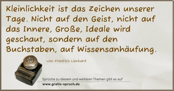 Spruch Visualisierung: Kleinlichkeit ist das Zeichen unserer Tage.
Nicht auf den Geist, nicht auf das Innere, Große, Ideale wird geschaut, sondern auf den Buchstaben, auf Wissensanhäufung.