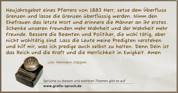 Spruch Visualisierung: Neujahrsgebet eines Pfarrers von 1883
Herr, setze dem Überfluss Grenzen und lasse die Grenzen überflüssig werden.
Nimm den Ehefrauen das letzte Wort und erinnere die Männer an ihr erstes.
Schenke unseren Freunden mehr Wahrheit und der Wahrheit mehr Freunde.
Bessere die Beamten und Politiker, die wohl tätig, aber nicht wohltätig sind.
Lass die Leute meine Predigten verstehen und hilf mir, was ich predige auch selbst zu halten.
Denn Dein ist das Reich und die Kraft und die Herrlichkeit in Ewigkeit.
Amen
