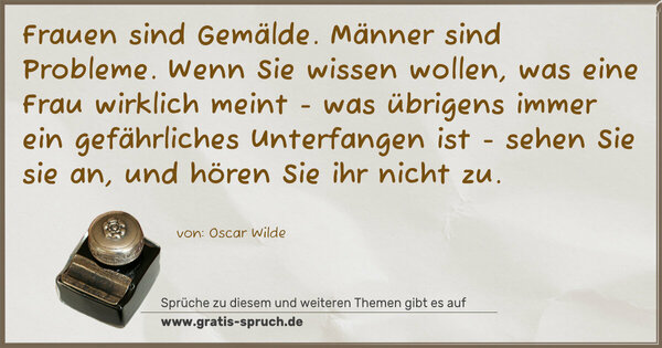 Spruch Visualisierung: Frauen sind Gemälde. Männer sind Probleme.
Wenn Sie wissen wollen, was eine Frau wirklich meint -
was übrigens immer ein gefährliches Unterfangen ist -
sehen Sie sie an, und hören Sie ihr nicht zu. 