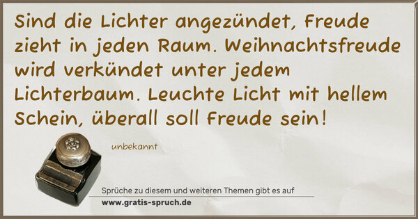 Spruch Visualisierung: Sind die Lichter angezündet,
Freude zieht in jeden Raum.
Weihnachtsfreude wird verkündet
unter jedem Lichterbaum.
Leuchte Licht mit hellem Schein,
überall soll Freude sein!