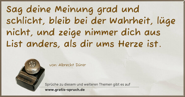 Spruch Visualisierung: Sag deine Meinung grad und schlicht,
bleib bei der Wahrheit, lüge nicht,
und zeige nimmer dich aus List
anders, als dir ums Herze ist.