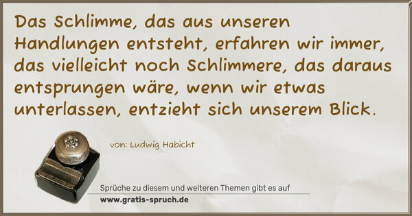 Spruch Visualisierung: Das Schlimme, das aus unseren Handlungen entsteht,
erfahren wir immer,
das vielleicht noch Schlimmere, das daraus entsprungen wäre, wenn wir etwas unterlassen, entzieht sich unserem Blick.