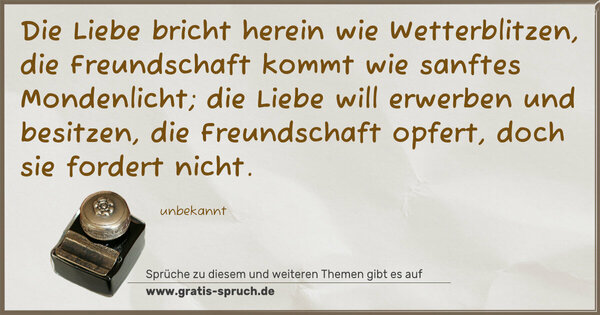 Spruch Visualisierung: Die Liebe bricht herein wie Wetterblitzen,
die Freundschaft kommt wie sanftes Mondenlicht;
die Liebe will erwerben und besitzen,
die Freundschaft opfert, doch sie fordert nicht.