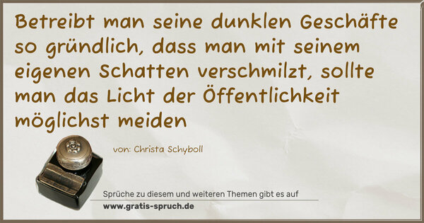 Spruch Visualisierung: Betreibt man seine dunklen Geschäfte so gründlich,
dass man mit seinem eigenen Schatten verschmilzt,
sollte man das Licht der Öffentlichkeit möglichst meiden
