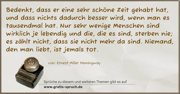 Spruch Visualisierung: Bedenkt, dass er eine sehr schöne Zeit gehabt hat, und dass nichts dadurch besser wird, wenn man es tausendmal hat. Nur sehr wenige Menschen sind wirklich je lebendig und die, die es sind, sterben nie; es zählt nicht, dass sie nicht mehr da sind. Niemand, den man liebt, ist jemals tot. 