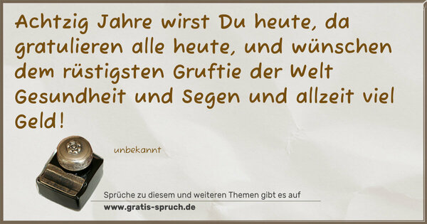 Spruch Visualisierung: Achtzig Jahre wirst Du heute,
da gratulieren alle heute,
und wünschen dem rüstigsten Gruftie der Welt
Gesundheit und Segen
und allzeit viel Geld!