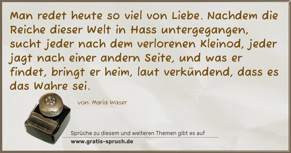 Spruch Visualisierung: Man redet heute so viel von Liebe. Nachdem die Reiche dieser Welt in Hass untergegangen, sucht jeder nach dem verlorenen Kleinod, jeder jagt nach einer andern Seite, und was er findet, bringt er heim, laut verkündend, dass es das Wahre sei.