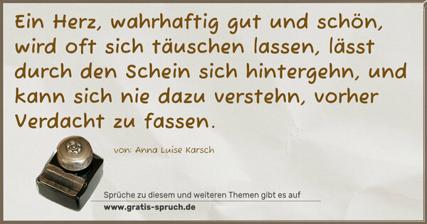 Spruch Visualisierung: Ein Herz, wahrhaftig gut und schön,
wird oft sich täuschen lassen,
lässt durch den Schein sich hintergehn,
und kann sich nie dazu verstehn,
vorher Verdacht zu fassen.