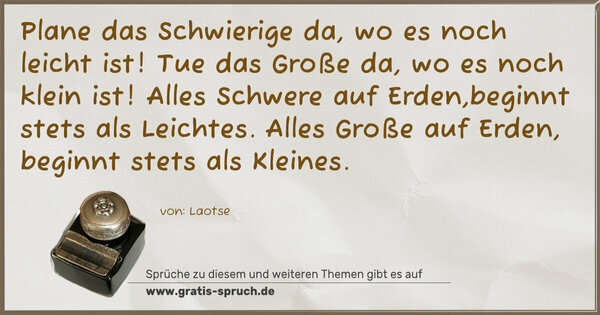 Spruch Visualisierung: Plane das Schwierige da, wo es noch leicht ist!
Tue das Große da, wo es noch klein ist!
Alles Schwere auf Erden,beginnt stets als Leichtes.
Alles Große auf Erden, beginnt stets als Kleines.