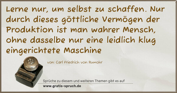 Spruch Visualisierung: Lerne nur, um selbst zu schaffen.
Nur durch dieses göttliche Vermögen
der Produktion ist man wahrer Mensch,
ohne dasselbe nur eine leidlich klug eingerichtete Maschine