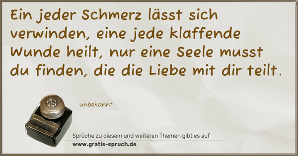 Spruch Visualisierung: Ein jeder Schmerz lässt sich verwinden,
eine jede klaffende Wunde heilt,
nur eine Seele musst du finden,
die die Liebe mit dir teilt.