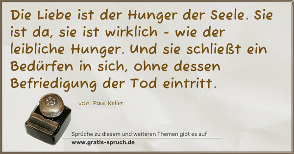 Spruch Visualisierung: Die Liebe ist der Hunger der Seele.
Sie ist da, sie ist wirklich - wie der leibliche Hunger.
Und sie schließt ein Bedürfen in sich,
ohne dessen Befriedigung der Tod eintritt.