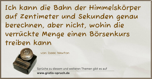 Spruch Visualisierung: Ich kann die Bahn der Himmelskörper
auf Zentimeter und Sekunden genau berechnen,
aber nicht,
wohin die verrückte Menge einen Börsenkurs treiben kann