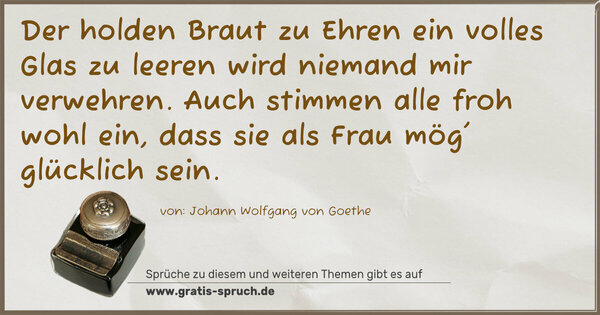 Spruch Visualisierung: Der holden Braut zu Ehren
ein volles Glas zu leeren wird niemand mir verwehren.
Auch stimmen alle froh wohl ein,
dass sie als Frau mög' glücklich sein.