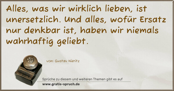 Spruch Visualisierung: Alles, was wir wirklich lieben, ist unersetzlich.
Und alles, wofür Ersatz nur denkbar ist,
haben wir niemals wahrhaftig geliebt. 