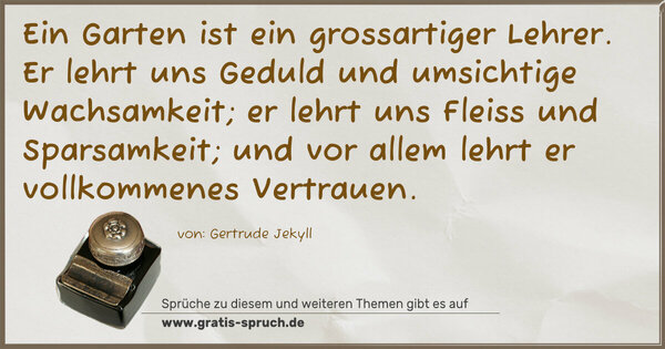 Spruch Visualisierung: Ein Garten ist ein grossartiger Lehrer.
Er lehrt uns Geduld und umsichtige Wachsamkeit;
er lehrt uns Fleiss und Sparsamkeit;
und vor allem lehrt er vollkommenes Vertrauen.
