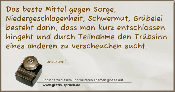 Spruch Visualisierung: Das beste Mittel gegen Sorge, Niedergeschlagenheit, Schwermut, Grübelei besteht darin,
dass man kurz entschlossen hingeht und durch Teilnahme
den Trübsinn eines anderen zu verscheuchen sucht.