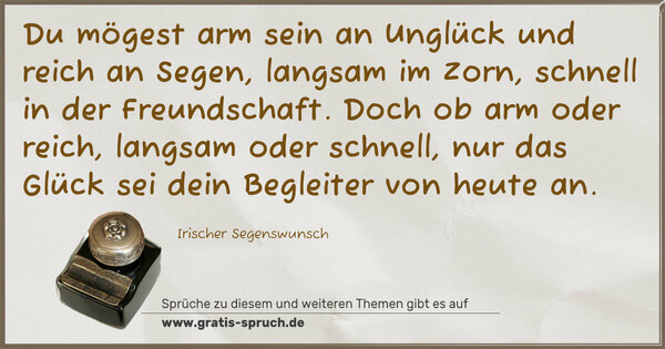 Spruch Visualisierung: Du mögest arm sein an Unglück und reich an Segen,
langsam im Zorn, schnell in der Freundschaft.
Doch ob arm oder reich, langsam oder schnell,
nur das Glück sei dein Begleiter von heute an.