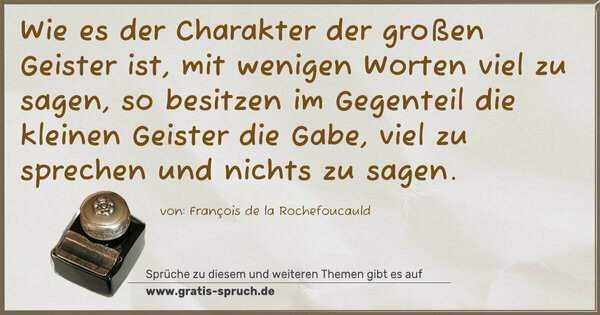 Spruch Visualisierung: Wie es der Charakter der großen Geister ist,
mit wenigen Worten viel zu sagen,
so besitzen im Gegenteil die kleinen Geister die Gabe,
viel zu sprechen und nichts zu sagen.