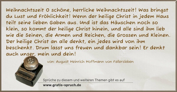 Spruch Visualisierung: Weihnachtszeit
O schöne, herrliche Weihnachtszeit!
Was bringst du Lust und Fröhlichkeit!
Wenn der heilige Christ in jedem Haus
teilt seine lieben Gaben aus.
Und ist das Häuschen noch so klein,
so kommt der heilige Christ hinein,
und alle sind ihm lieb wie die Seinen,
die Armen und Reichen, die Grossen und Kleinen.
Der heilige Christ an alle denkt,
ein jedes wird von ihm beschenkt.
Drum lasst uns freuen und dankbar sein!
Er denkt auch unser, mein und dein!