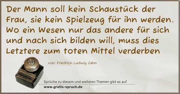 Spruch Visualisierung: Der Mann soll kein Schaustück der Frau, sie kein Spielzeug für ihn werden. Wo ein Wesen nur das andere für sich und nach sich bilden will, muss dies Letztere zum toten Mittel verderben