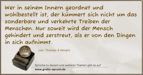 Spruch Visualisierung: Wer in seinem Innern geordnet und wohlbestellt ist,
der kümmert sich nicht
um das sonderbare und verkehrte Treiben der Menschen.
Nur soweit wird der Mensch gehindert und zerstreut,
als er von den Dingen in sich aufnimmt.