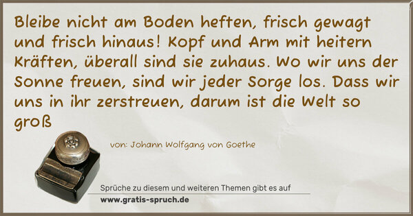 Spruch Visualisierung: Bleibe nicht am Boden heften,
frisch gewagt und frisch hinaus!
Kopf und Arm mit heitern Kräften,
überall sind sie zuhaus.
Wo wir uns der Sonne freuen,
sind wir jeder Sorge los.
Dass wir uns in ihr zerstreuen,
darum ist die Welt so groß