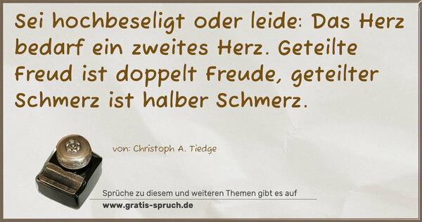 Spruch Visualisierung: Sei hochbeseligt oder leide:
Das Herz bedarf ein zweites Herz.
Geteilte Freud ist doppelt Freude,
geteilter Schmerz ist halber Schmerz.