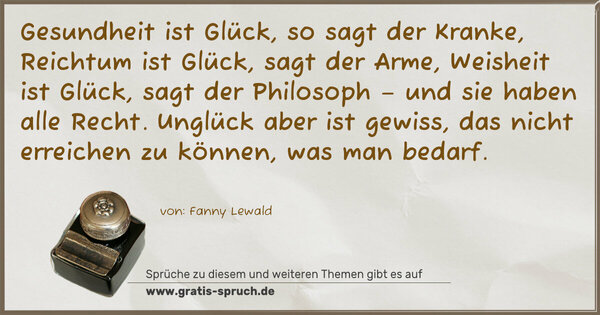 Spruch Visualisierung: Gesundheit ist Glück, so sagt der Kranke,
Reichtum ist Glück, sagt der Arme,
Weisheit ist Glück, sagt der Philosoph
– und sie haben alle Recht.
Unglück aber ist gewiss,
das nicht erreichen zu können, was man bedarf.