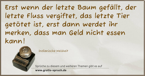 Spruch Visualisierung: Erst wenn der letzte Baum gefällt,
der letzte Fluss vergiftet,
das letzte Tier getötet ist,
erst dann werdet ihr merken, dass man Geld nicht essen kann!