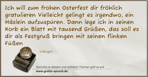 Spruch Visualisierung: Ich will zum frohen Osterfest dir fröhlich gratulieren
Vielleicht gelingt es irgendwo, ein Häslein aufzuspüren.
Dann lege ich in seinen Korb ein Blatt mit tausend Grüßen,
das soll es dir als Festgruß bringen mit seinen flinken Füßen