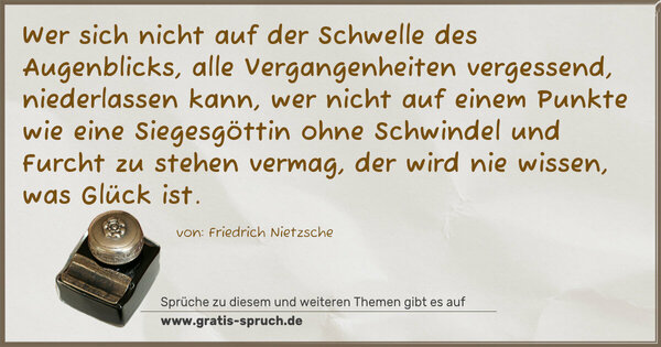 Spruch Visualisierung: Wer sich nicht auf der Schwelle des Augenblicks, alle Vergangenheiten vergessend, niederlassen kann, wer nicht auf einem Punkte wie eine Siegesgöttin ohne Schwindel und Furcht zu stehen vermag, der wird nie wissen, was Glück ist.