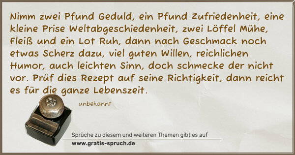 Spruch Visualisierung: Nimm zwei Pfund Geduld, ein Pfund Zufriedenheit,
eine kleine Prise Weltabgeschiedenheit,
zwei Löffel Mühe, Fleiß und ein Lot Ruh,
dann nach Geschmack noch etwas Scherz dazu,
viel guten Willen, reichlichen Humor,
auch leichten Sinn, doch schmecke der nicht vor.
Prüf dies Rezept auf seine Richtigkeit,
dann reicht es für die ganze Lebenszeit.