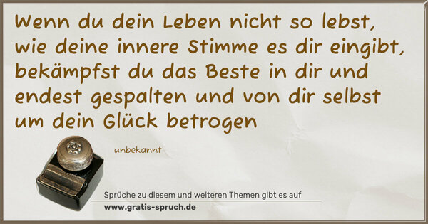 Spruch Visualisierung: Wenn du dein Leben nicht so lebst,
wie deine innere Stimme es dir eingibt,
bekämpfst du das Beste in dir
und endest gespalten und von dir selbst
um dein Glück betrogen