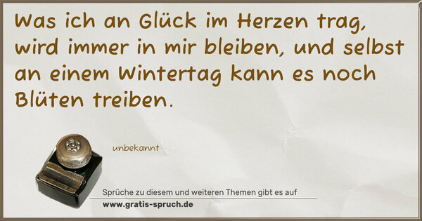 Spruch Visualisierung: Was ich an Glück im Herzen trag,
wird immer in mir bleiben,
und selbst an einem Wintertag
kann es noch Blüten treiben.