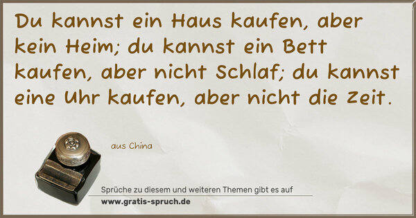 Spruch Visualisierung: Du kannst ein Haus kaufen, aber kein Heim;
du kannst ein Bett kaufen, aber nicht Schlaf;
du kannst eine Uhr kaufen, aber nicht die Zeit.