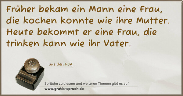 Spruch Visualisierung: Früher bekam ein Mann eine Frau,
die kochen konnte wie ihre Mutter.
Heute bekommt er eine Frau,
die trinken kann wie ihr Vater.